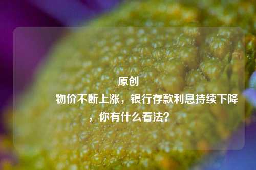 原创 物价不断上涨，银行存款利息持续下降，你有什么看法？