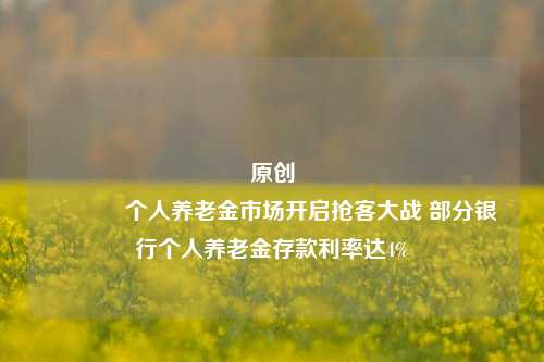 原创 个人养老金市场开启抢客大战 部分银行个人养老金存款利率达4%