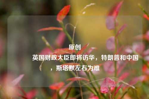 原创 英国财政大臣即将访华，特朗普和中国，斯塔默左右为难