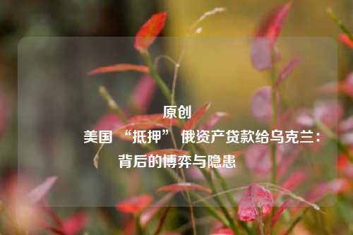 原创 美国 “抵押” 俄资产贷款给乌克兰：背后的博弈与隐患