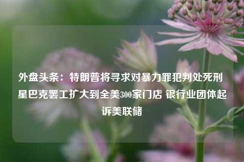 外盘头条：特朗普将寻求对暴力罪犯判处死刑 星巴克罢工扩大到全美300家门店 银行业团体起诉美联储