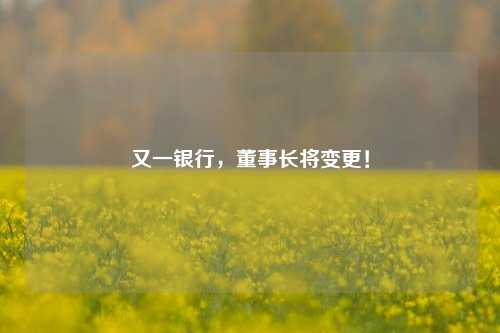 又一银行，董事长将变更！