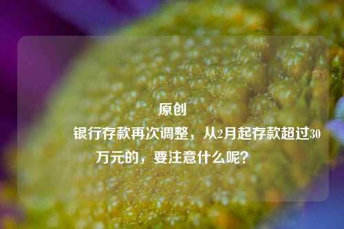 原创 银行存款再次调整，从2月起存款超过30万元的，要注意什么呢？