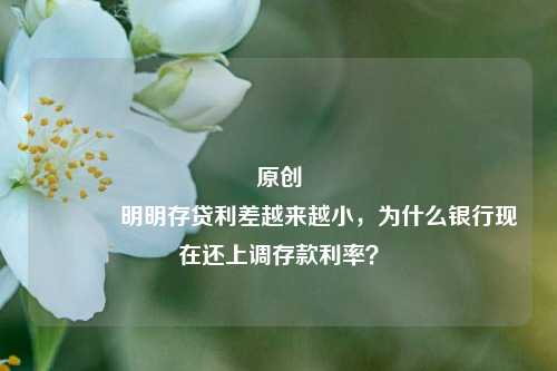原创 明明存贷利差越来越小，为什么银行现在还上调存款利率？