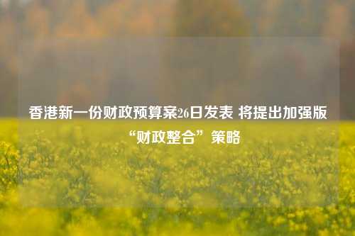 香港新一份财政预算案26日发表 将提出加强版“财政整合”策略