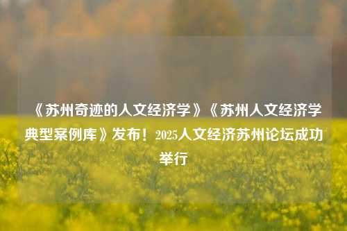 《苏州奇迹的人文经济学》《苏州人文经济学典型案例库》发布！2025人文经济苏州论坛成功举行