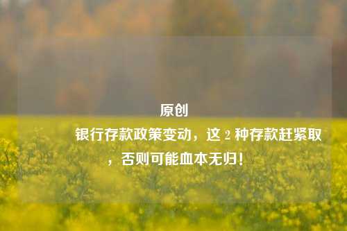 原创 银行存款政策变动，这 2 种存款赶紧取，否则可能血本无归！