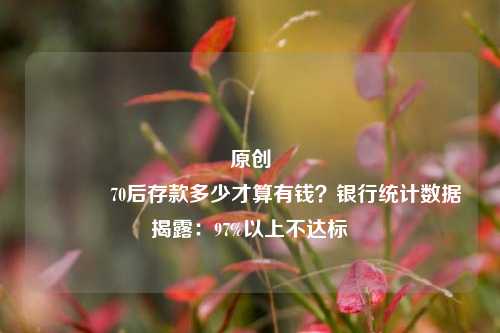 原创 70后存款多少才算有钱？银行统计数据揭露：97%以上不达标