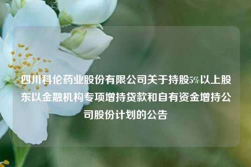 四川科伦药业股份有限公司关于持股5%以上股东以金融机构专项增持贷款和自有资金增持公司股份计划的公告