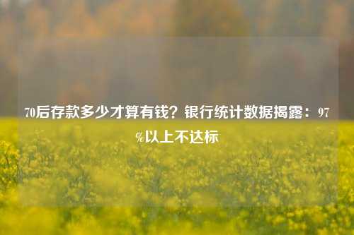 70后存款多少才算有钱？银行统计数据揭露：97%以上不达标