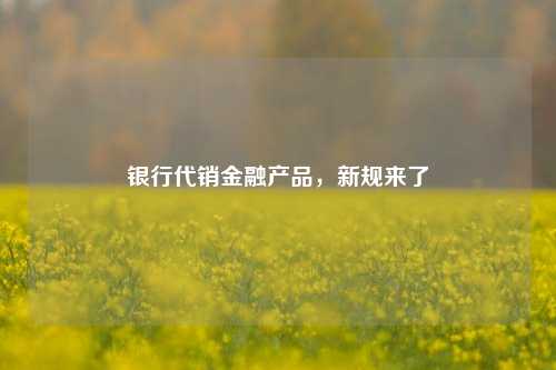 银行代销金融产品，新规来了