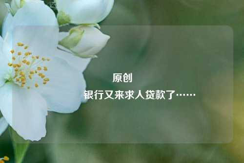 原创 银行又来求人贷款了……