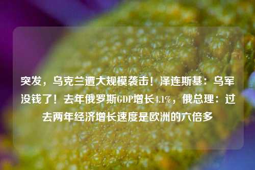 突发，乌克兰遭大规模袭击！泽连斯基：乌军没钱了！去年俄罗斯GDP增长4.1%，俄总理：过去两年经济增长速度是欧洲的六倍多