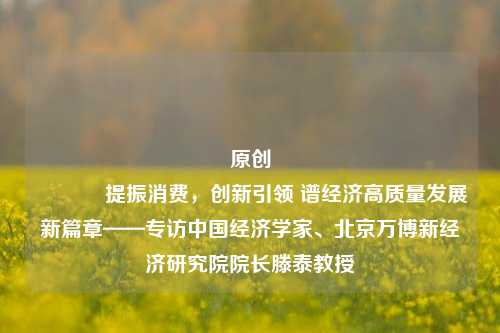 原创 提振消费，创新引领 谱经济高质量发展新篇章——专访中国经济学家、北京万博新经济研究院院长滕泰教授