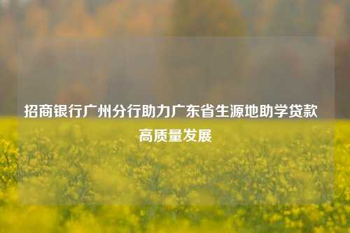 招商银行广州分行助力广东省生源地助学贷款 高质量发展