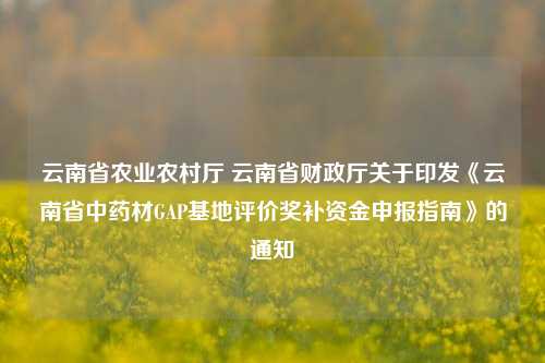 云南省农业农村厅 云南省财政厅关于印发《云南省中药材GAP基地评价奖补资金申报指南》的通知