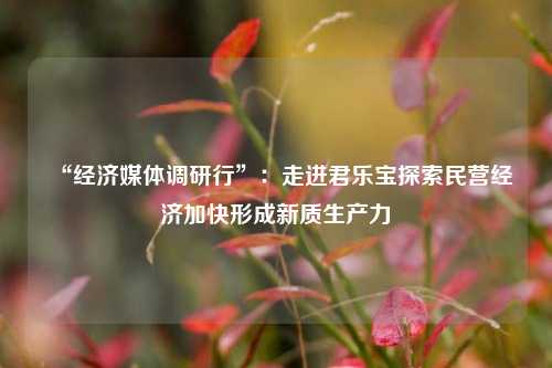 “经济媒体调研行”：走进君乐宝探索民营经济加快形成新质生产力