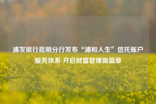 浦发银行昆明分行发布“浦和人生”信托账户服务体系 开启财富管理新篇章 行业新闻 第1张