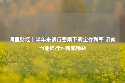 海量财经丨半年来银行密集下调定存利率 济南当地银行2%利率稀缺 行业新闻 第1张