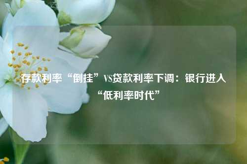 存款利率“倒挂”VS贷款利率下调：银行进入“低利率时代” 行业新闻 第1张