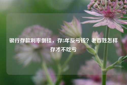 银行存款利率倒挂，存5年反亏钱？老百姓怎样存才不吃亏 行业新闻 第1张